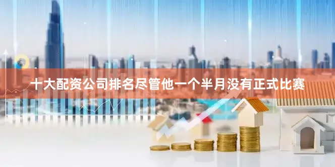 十大配资公司排名尽管他一个半月没有正式比赛
