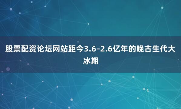 股票配资论坛网站距今3.6–2.6亿年的晚古生代大冰期
