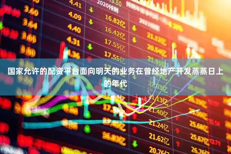 国家允许的配资平台面向明天的业务在曾经地产开发蒸蒸日上的年代