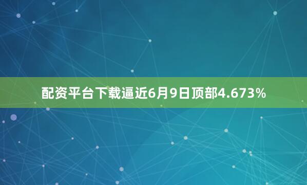 配资平台下载逼近6月9日顶部4.673%