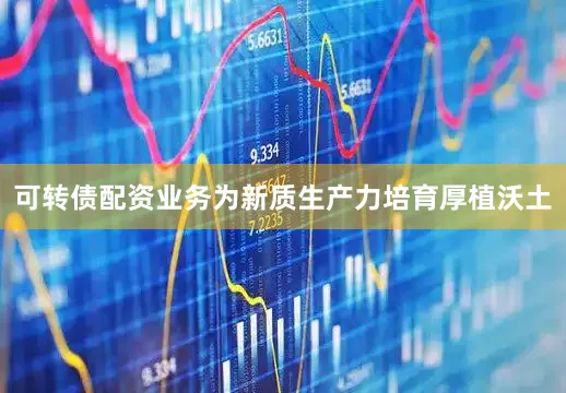 可转债配资业务为新质生产力培育厚植沃土