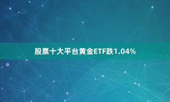股票十大平台黄金ETF跌1.04%