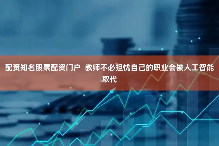 配资知名股票配资门户  教师不必担忧自己的职业会被人工智能取代