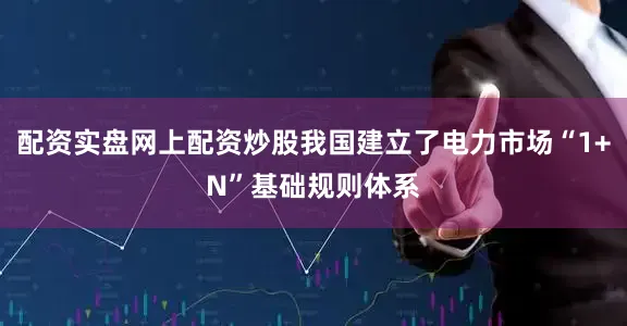 配资实盘网上配资炒股我国建立了电力市场“1+N”基础规则体系