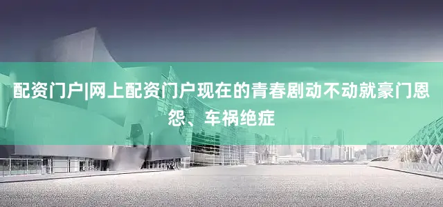 配资门户|网上配资门户现在的青春剧动不动就豪门恩怨、车祸绝症