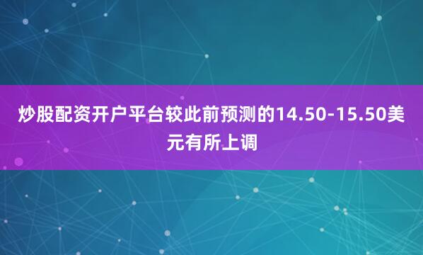 炒股配资开户平台较此前预测的14.50-15.50美元有所上调