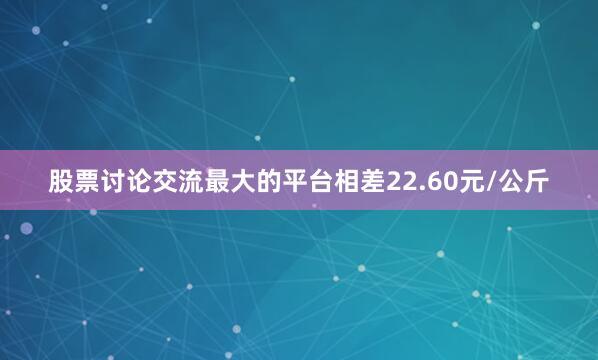 股票讨论交流最大的平台相差22.60元/公斤