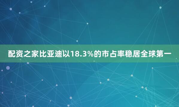 配资之家比亚迪以18.3%的市占率稳居全球第一